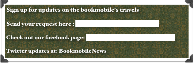 Sign up for updates on the bookmobile’s travels 

Send your request here : info@bookmobiletravels.com 

Check out our facebook page: behindthewheelofthebookmobile

Twitter updates at: BookmobileNews